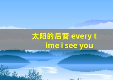 太阳的后裔 every time i see you